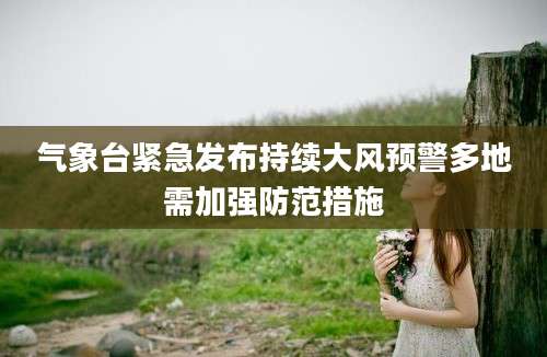 气象台紧急发布持续大风预警多地需加强防范措施