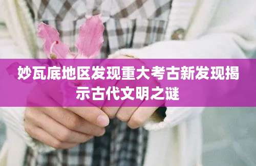 妙瓦底地区发现重大考古新发现揭示古代文明之谜