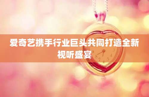 爱奇艺携手行业巨头共同打造全新视听盛宴