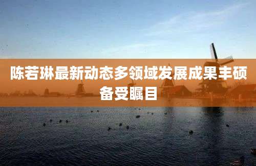 陈若琳最新动态多领域发展成果丰硕备受瞩目