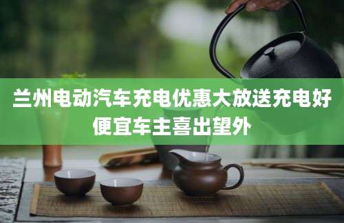 兰州电动汽车充电优惠大放送充电好便宜车主喜出望外