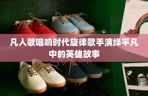 凡人歌唱响时代旋律歌手演绎平凡中的英雄故事