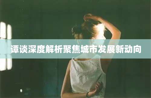 谭谈深度解析聚焦城市发展新动向