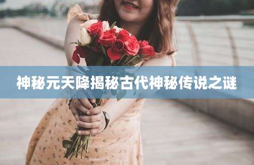 神秘元天降揭秘古代神秘传说之谜
