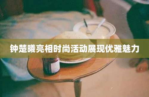 钟楚曦亮相时尚活动展现优雅魅力