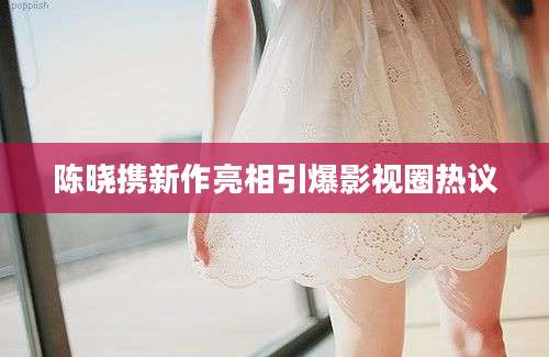 陈晓携新作亮相引爆影视圈热议