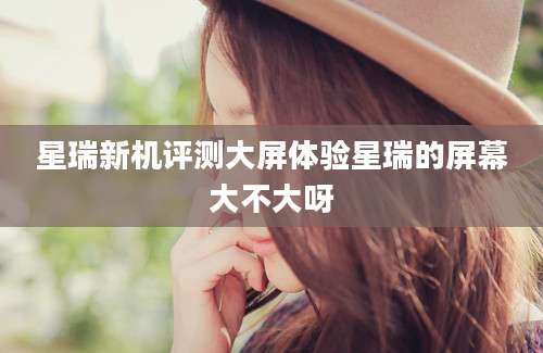 星瑞新机评测大屏体验星瑞的屏幕大不大呀