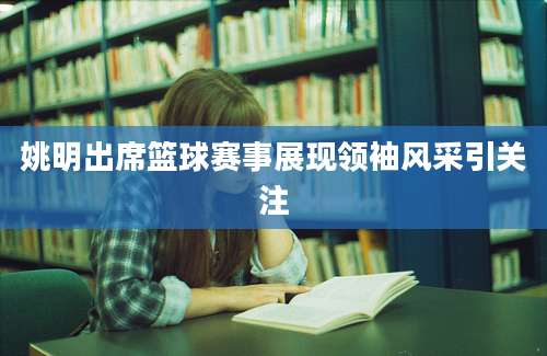 姚明出席篮球赛事展现领袖风采引关注