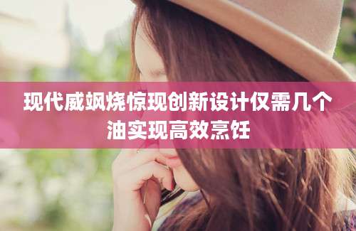 现代威飒烧惊现创新设计仅需几个油实现高效烹饪