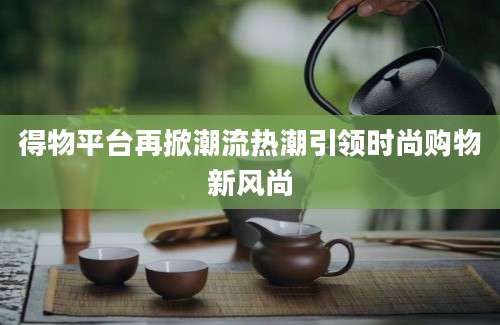 得物平台再掀潮流热潮引领时尚购物新风尚