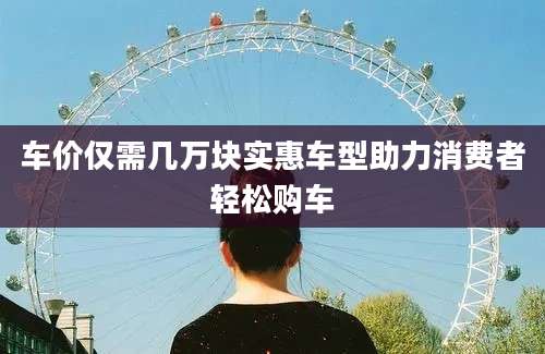车价仅需几万块实惠车型助力消费者轻松购车