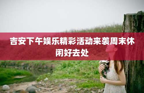 吉安下午娱乐精彩活动来袭周末休闲好去处