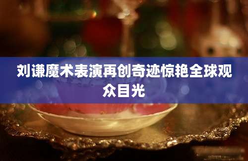 刘谦魔术表演再创奇迹惊艳全球观众目光