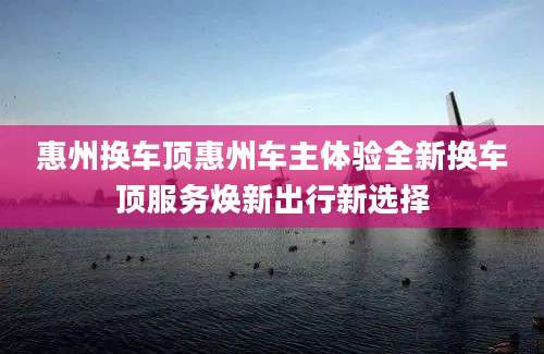 惠州换车顶惠州车主体验全新换车顶服务焕新出行新选择