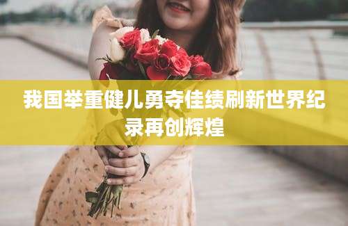 我国举重健儿勇夺佳绩刷新世界纪录再创辉煌