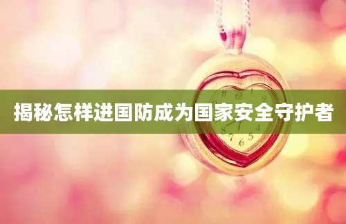 揭秘怎样进国防成为国家安全守护者
