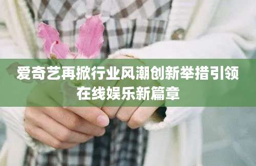 爱奇艺再掀行业风潮创新举措引领在线娱乐新篇章