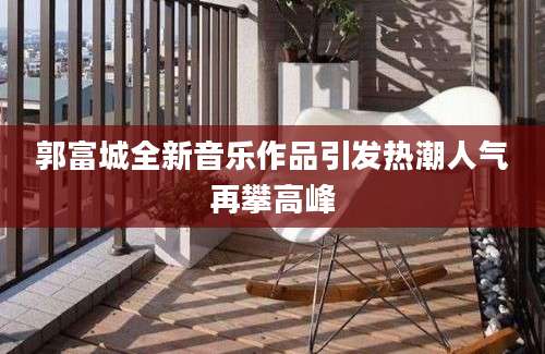 郭富城全新音乐作品引发热潮人气再攀高峰