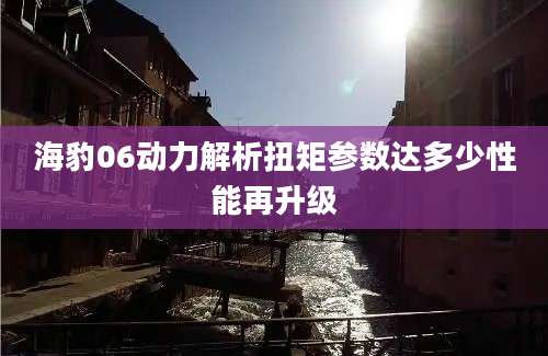 海豹06动力解析扭矩参数达多少性能再升级