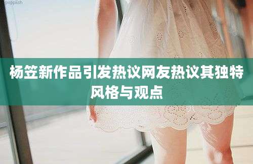 杨笠新作品引发热议网友热议其独特风格与观点