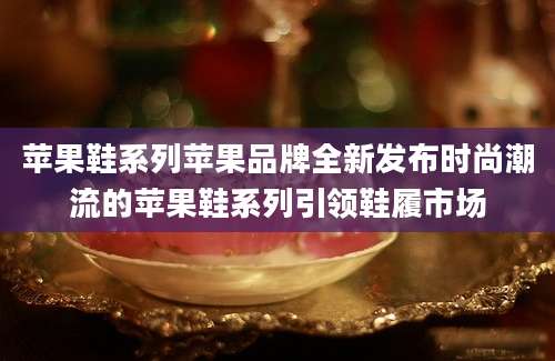 苹果鞋系列苹果品牌全新发布时尚潮流的苹果鞋系列引领鞋履市场