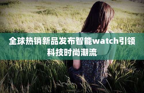 全球热销新品发布智能watch引领科技时尚潮流