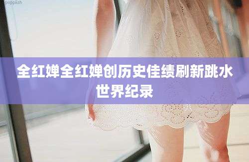 全红婵全红婵创历史佳绩刷新跳水世界纪录