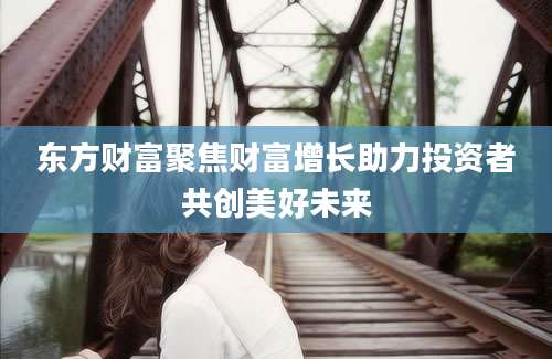 东方财富聚焦财富增长助力投资者共创美好未来