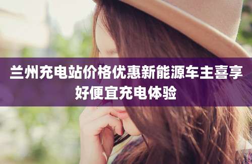 兰州充电站价格优惠新能源车主喜享好便宜充电体验