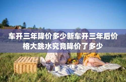 车开三年降价多少新车开三年后价格大跳水究竟降价了多少