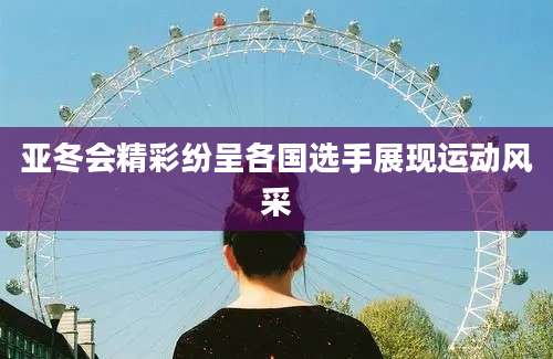 亚冬会精彩纷呈各国选手展现运动风采