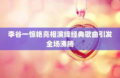 李谷一惊艳亮相演绎经典歌曲引发全场沸腾