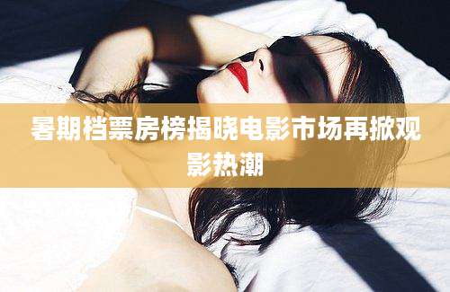 暑期档票房榜揭晓电影市场再掀观影热潮