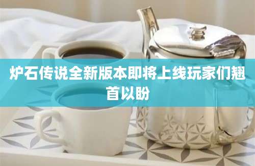 炉石传说全新版本即将上线玩家们翘首以盼