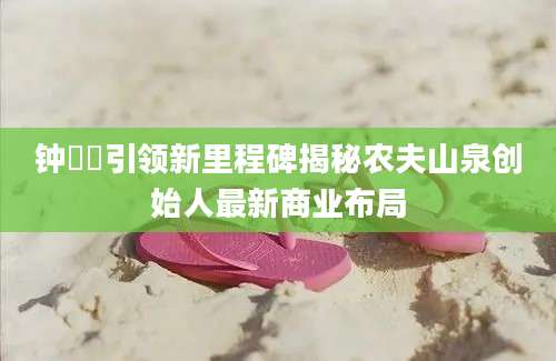 钟睒睒引领新里程碑揭秘农夫山泉创始人最新商业布局