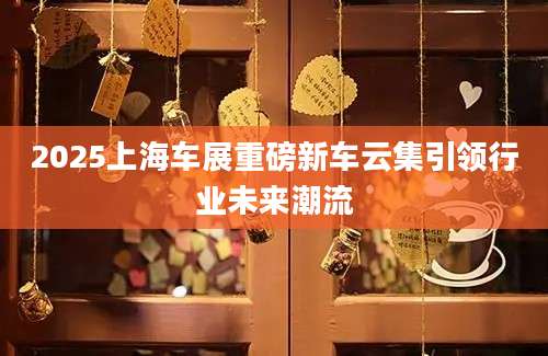 2025上海车展重磅新车云集引领行业未来潮流