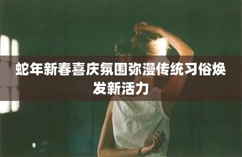 蛇年新春喜庆氛围弥漫传统习俗焕发新活力