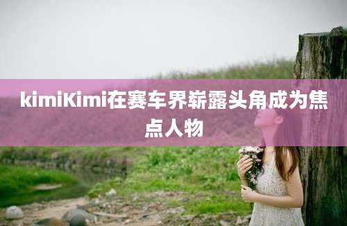 kimiKimi在赛车界崭露头角成为焦点人物