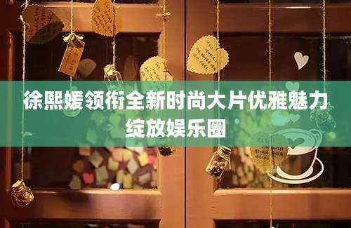 徐熙媛领衔全新时尚大片优雅魅力绽放娱乐圈