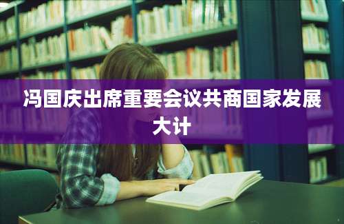 冯国庆出席重要会议共商国家发展大计