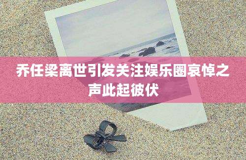 乔任梁离世引发关注娱乐圈哀悼之声此起彼伏