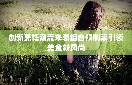 创新烹饪潮流来袭组合预制菜引领美食新风尚