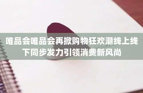 唯品会唯品会再掀购物狂欢潮线上线下同步发力引领消费新风尚