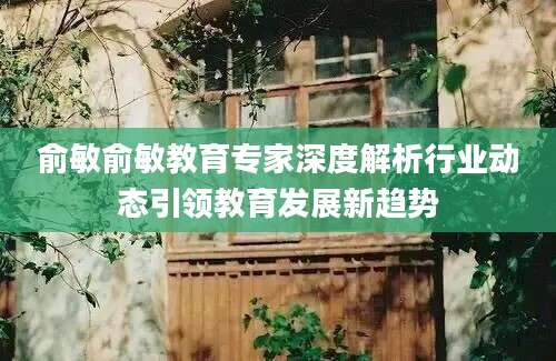 俞敏俞敏教育专家深度解析行业动态引领教育发展新趋势