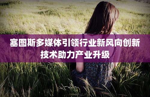 塞图斯多媒体引领行业新风向创新技术助力产业升级
