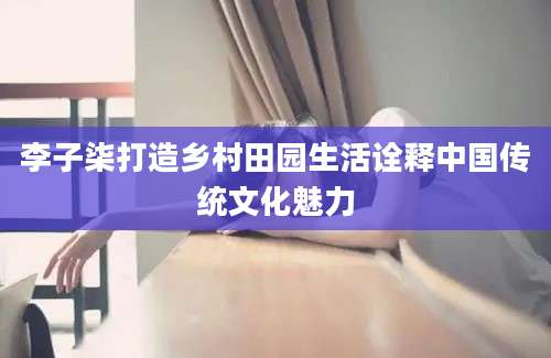 李子柒打造乡村田园生活诠释中国传统文化魅力