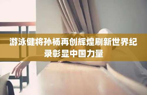 游泳健将孙杨再创辉煌刷新世界纪录彰显中国力量