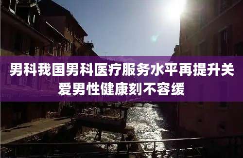 男科我国男科医疗服务水平再提升关爱男性健康刻不容缓