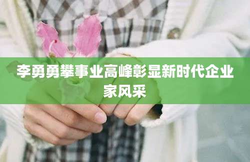 李勇勇攀事业高峰彰显新时代企业家风采