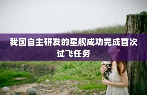 我国自主研发的星舰成功完成首次试飞任务